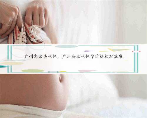 广州怎么去代怀，广州公立代怀孕价格相对低廉