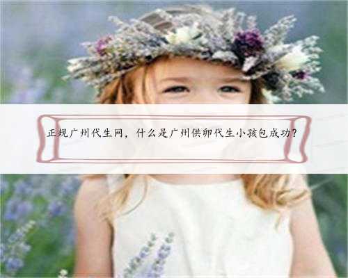 正规广州代生网，什么是广州供卵代生小孩包成功？