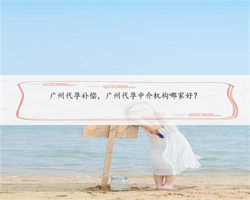 广州代孕补偿，广州代孕中介机构哪家好？