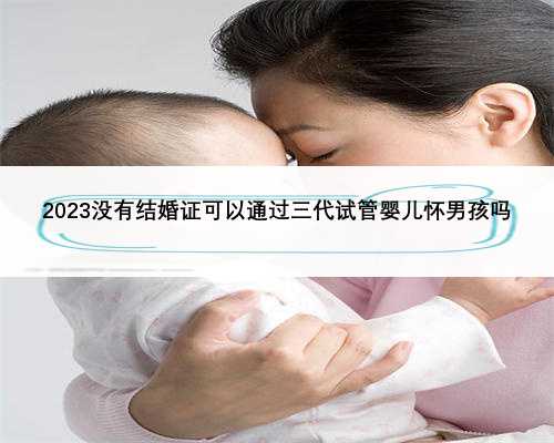 2023没有结婚证可以通过三代试管婴儿怀男孩吗