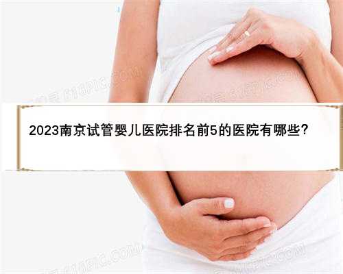 2023南京试管婴儿医院排名前5的医院有哪些？