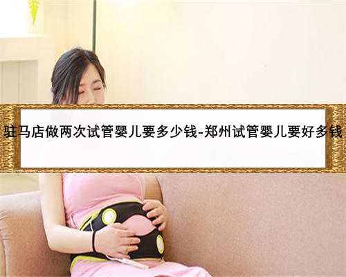 驻马店做两次试管婴儿要多少钱-郑州试管婴儿要好多钱